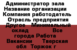 Администратор зала › Название организации ­ Компания-работодатель › Отрасль предприятия ­ Другое › Минимальный оклад ­ 23 000 - Все города Работа » Вакансии   . Тверская обл.,Торжок г.